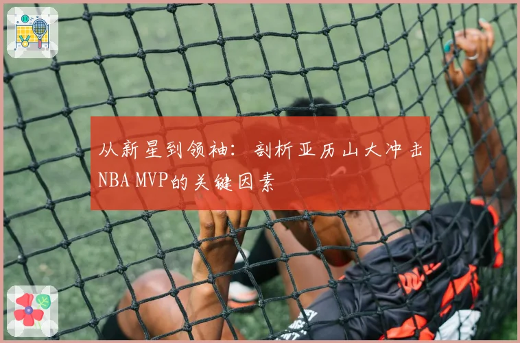 从新星到领袖：剖析亚历山大冲击NBA MVP的关键因素