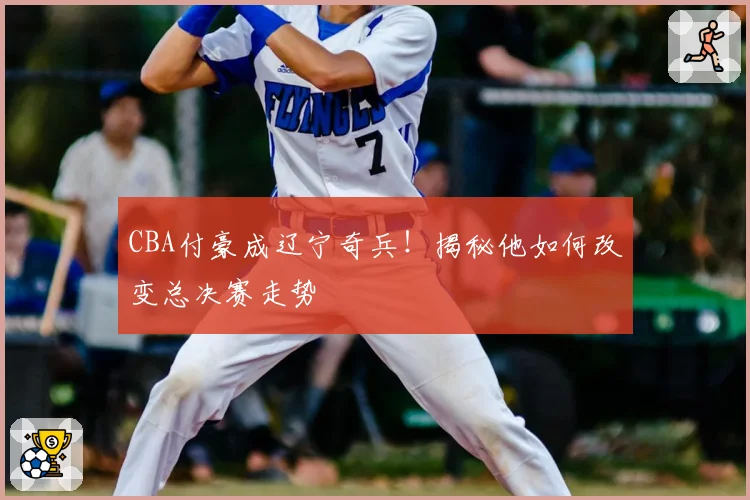 CBA付豪成辽宁奇兵!揭秘他如何改变总决赛走势