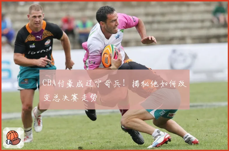 CBA付豪成辽宁奇兵！揭秘他如何改变总决赛走势