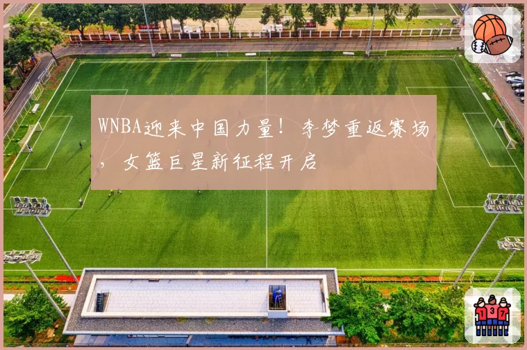 WNBA迎来中国力量！李梦重返赛场，女篮巨星新征程开启