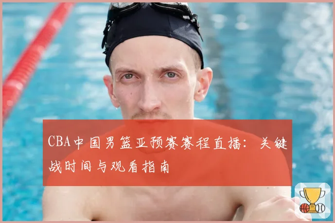 CBA中国男篮亚预赛赛程直播：关键战时间与观看指南