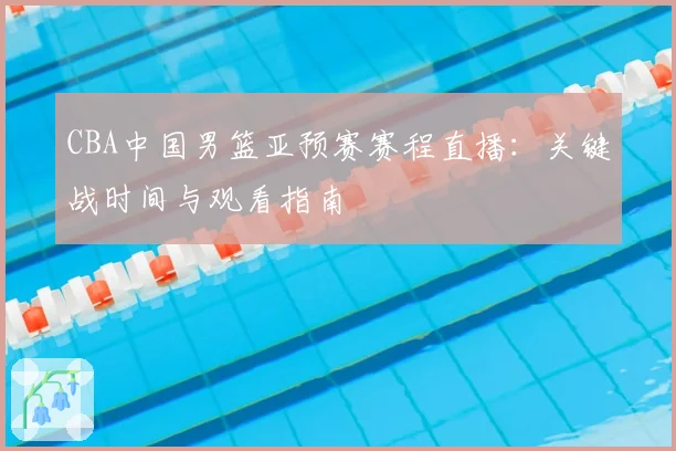 CBA中国男篮亚预赛赛程直播：关键战时间与观看指南