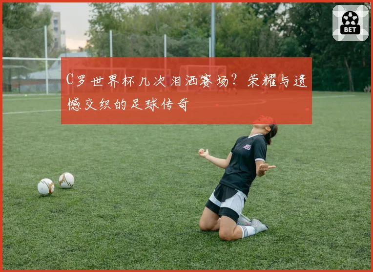C罗世界杯几次泪洒赛场?荣耀与遗憾交织的足球传奇