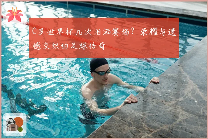 C罗世界杯几次泪洒赛场?荣耀与遗憾交织的足球传奇
